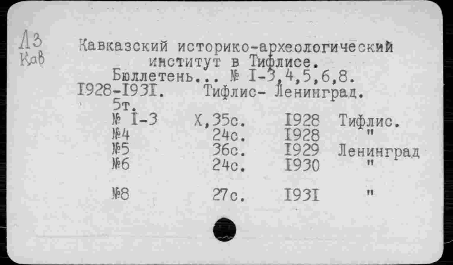 ﻿Кавказский историко-ai институт в Тио		рхеологический элисе.	
Ьюллете	нь... № 1-'	5.4.5.	6.8.
1928-1931. 5т.	Тифлис-	Ленинград.	
№ 1-3	Х,35с.	1928	Тифлис.
№4	24с.	1928	ff
№5	Збс.	1929	Ленинград
№6	24с.	1930	И
№8	27с.	1931	If